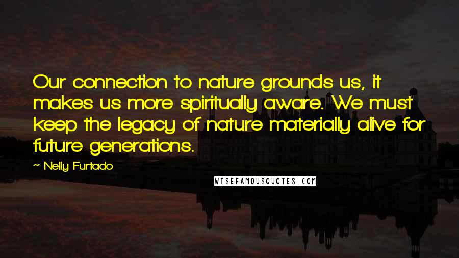 Nelly Furtado Quotes: Our connection to nature grounds us, it makes us more spiritually aware. We must keep the legacy of nature materially alive for future generations.