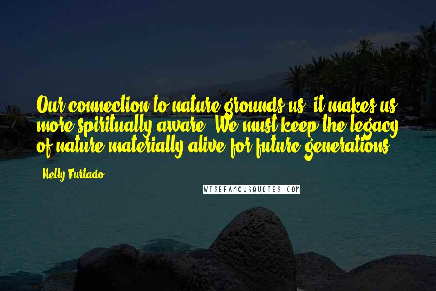 Nelly Furtado Quotes: Our connection to nature grounds us, it makes us more spiritually aware. We must keep the legacy of nature materially alive for future generations.