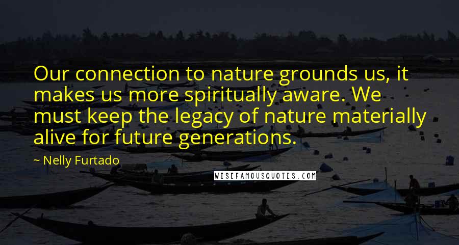 Nelly Furtado Quotes: Our connection to nature grounds us, it makes us more spiritually aware. We must keep the legacy of nature materially alive for future generations.