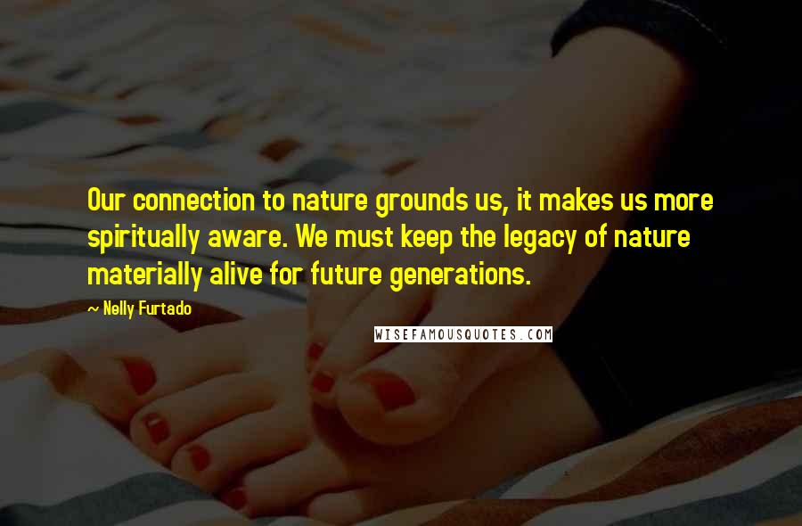 Nelly Furtado Quotes: Our connection to nature grounds us, it makes us more spiritually aware. We must keep the legacy of nature materially alive for future generations.