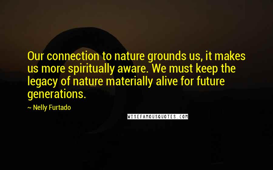 Nelly Furtado Quotes: Our connection to nature grounds us, it makes us more spiritually aware. We must keep the legacy of nature materially alive for future generations.