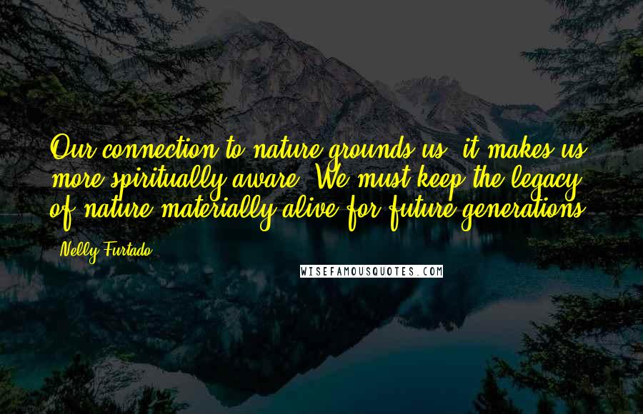 Nelly Furtado Quotes: Our connection to nature grounds us, it makes us more spiritually aware. We must keep the legacy of nature materially alive for future generations.