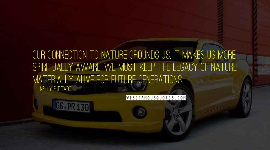 Nelly Furtado Quotes: Our connection to nature grounds us, it makes us more spiritually aware. We must keep the legacy of nature materially alive for future generations.