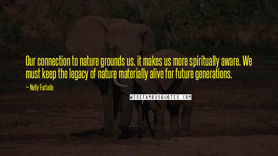 Nelly Furtado Quotes: Our connection to nature grounds us, it makes us more spiritually aware. We must keep the legacy of nature materially alive for future generations.