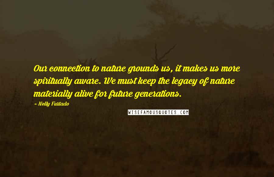 Nelly Furtado Quotes: Our connection to nature grounds us, it makes us more spiritually aware. We must keep the legacy of nature materially alive for future generations.