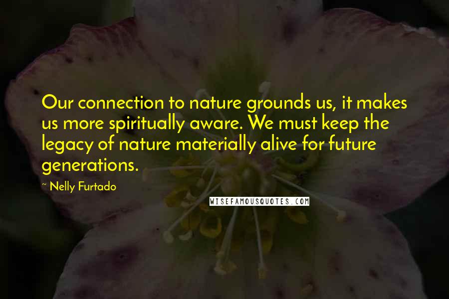 Nelly Furtado Quotes: Our connection to nature grounds us, it makes us more spiritually aware. We must keep the legacy of nature materially alive for future generations.