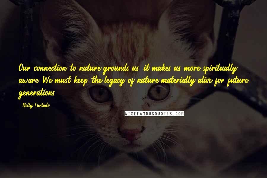 Nelly Furtado Quotes: Our connection to nature grounds us, it makes us more spiritually aware. We must keep the legacy of nature materially alive for future generations.