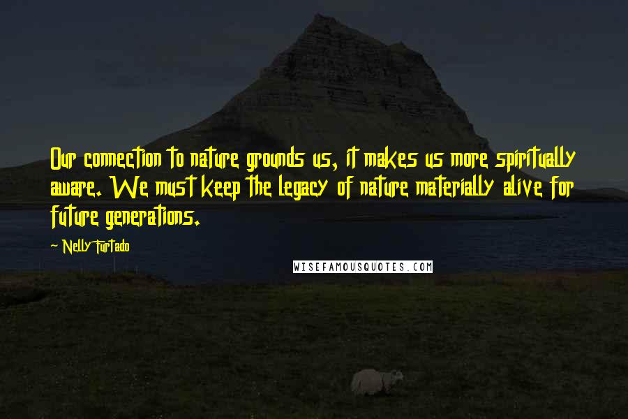 Nelly Furtado Quotes: Our connection to nature grounds us, it makes us more spiritually aware. We must keep the legacy of nature materially alive for future generations.