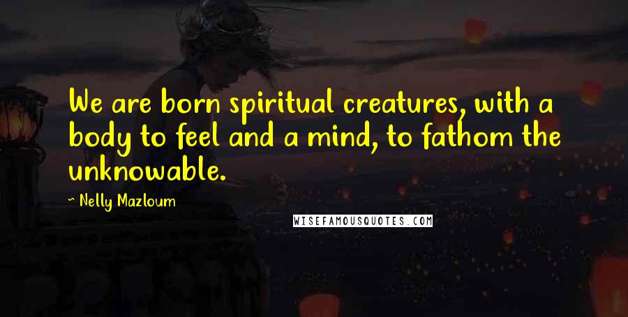 Nelly Mazloum Quotes: We are born spiritual creatures, with a body to feel and a mind, to fathom the unknowable.