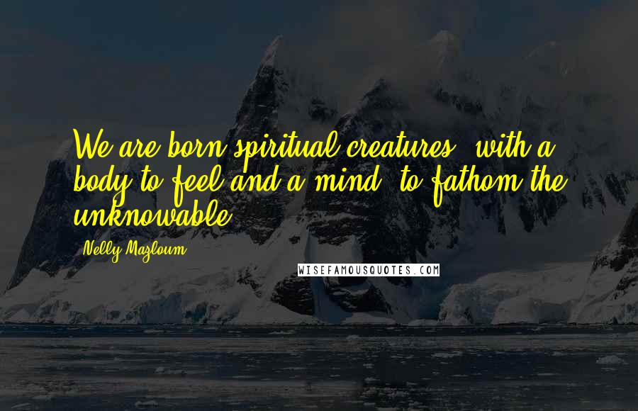 Nelly Mazloum Quotes: We are born spiritual creatures, with a body to feel and a mind, to fathom the unknowable.