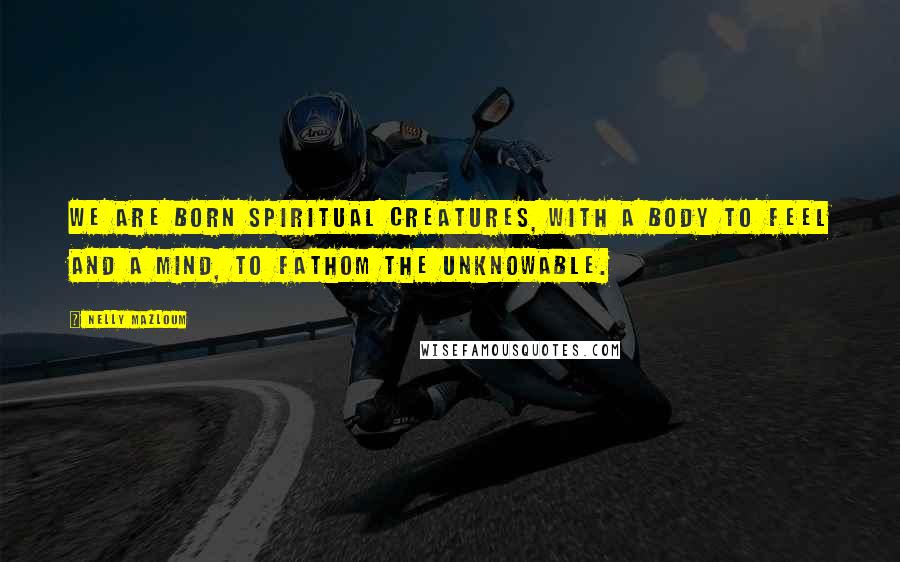 Nelly Mazloum Quotes: We are born spiritual creatures, with a body to feel and a mind, to fathom the unknowable.