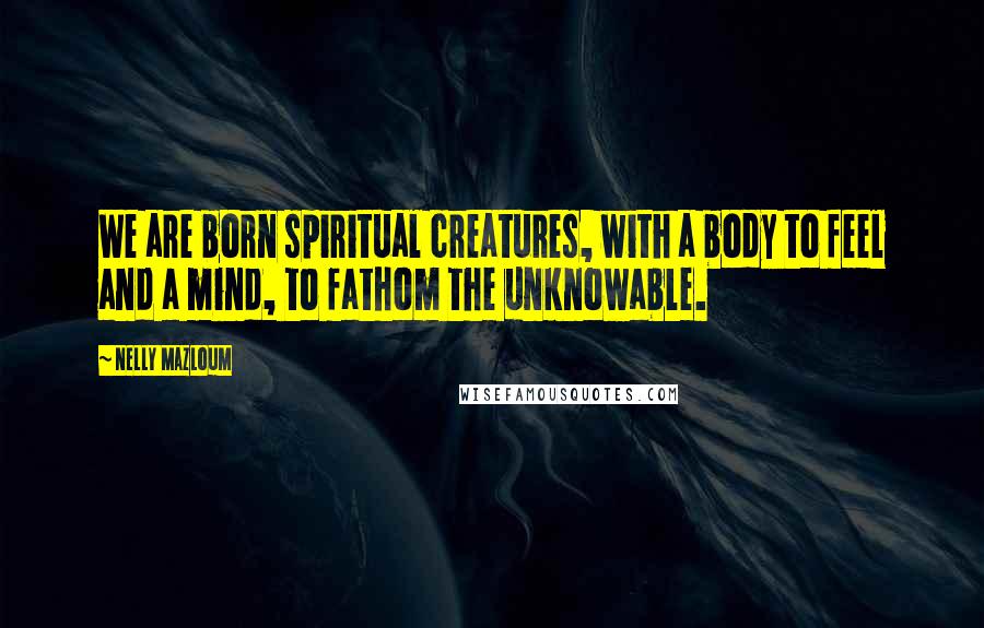 Nelly Mazloum Quotes: We are born spiritual creatures, with a body to feel and a mind, to fathom the unknowable.