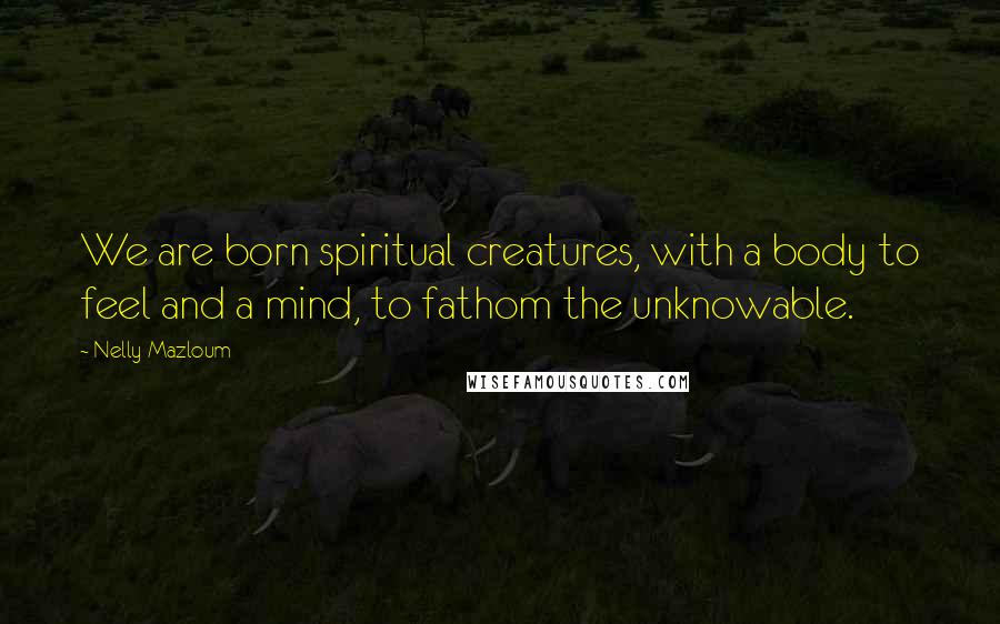 Nelly Mazloum Quotes: We are born spiritual creatures, with a body to feel and a mind, to fathom the unknowable.