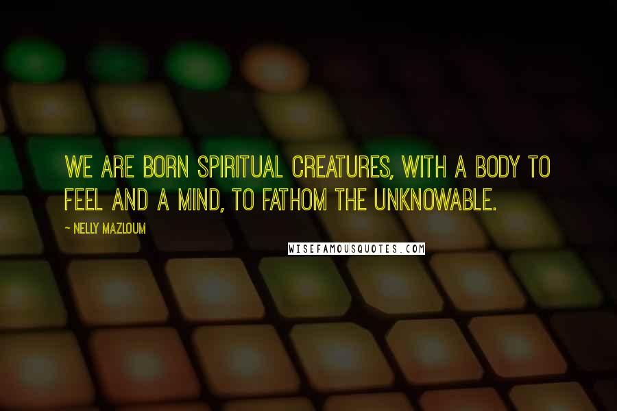 Nelly Mazloum Quotes: We are born spiritual creatures, with a body to feel and a mind, to fathom the unknowable.