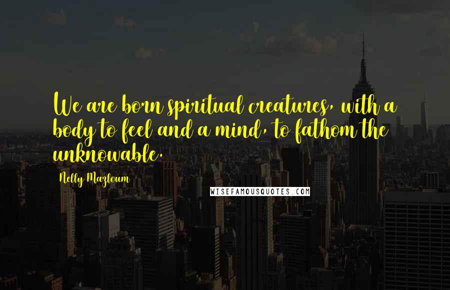 Nelly Mazloum Quotes: We are born spiritual creatures, with a body to feel and a mind, to fathom the unknowable.