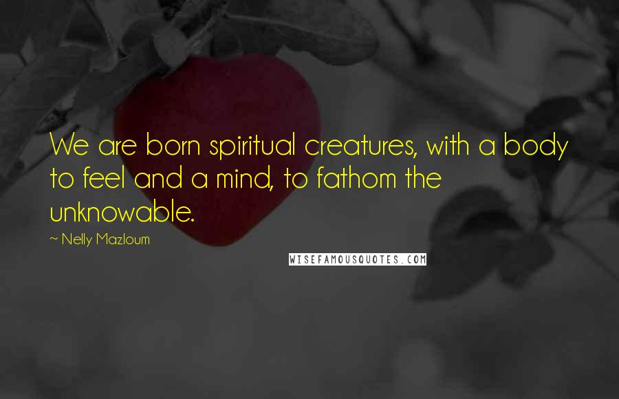 Nelly Mazloum Quotes: We are born spiritual creatures, with a body to feel and a mind, to fathom the unknowable.