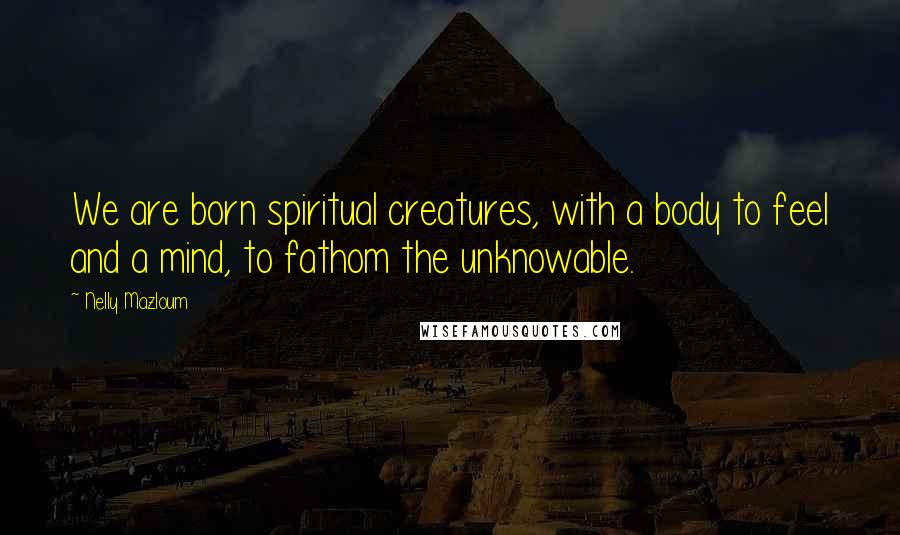 Nelly Mazloum Quotes: We are born spiritual creatures, with a body to feel and a mind, to fathom the unknowable.