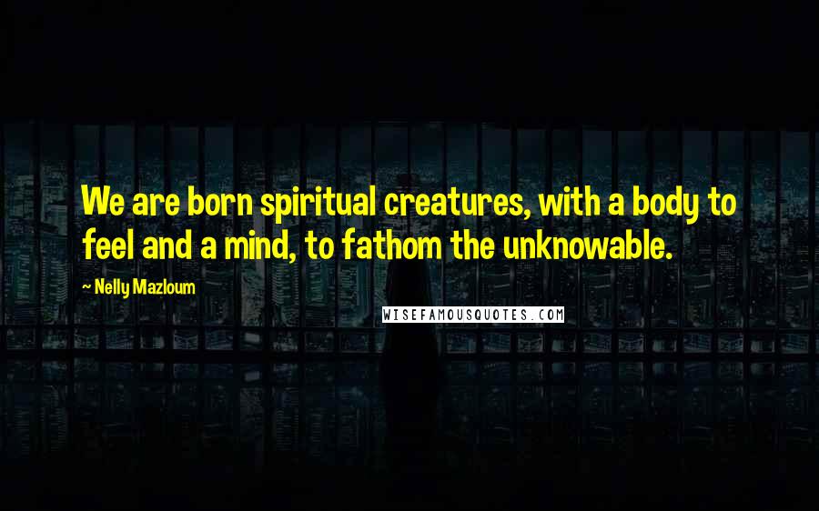 Nelly Mazloum Quotes: We are born spiritual creatures, with a body to feel and a mind, to fathom the unknowable.