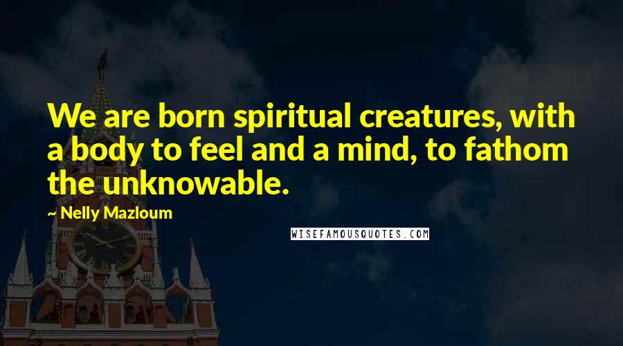 Nelly Mazloum Quotes: We are born spiritual creatures, with a body to feel and a mind, to fathom the unknowable.