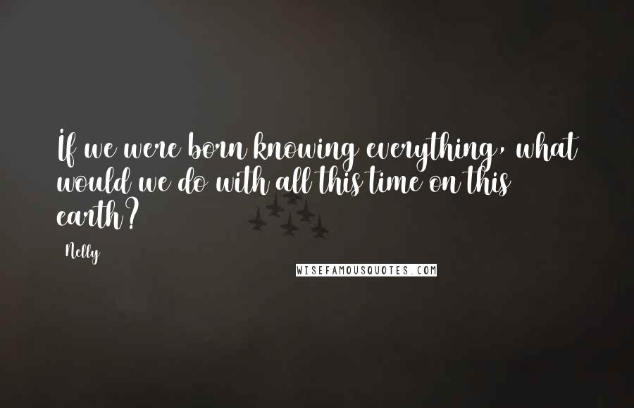 Nelly Quotes: If we were born knowing everything, what would we do with all this time on this earth?