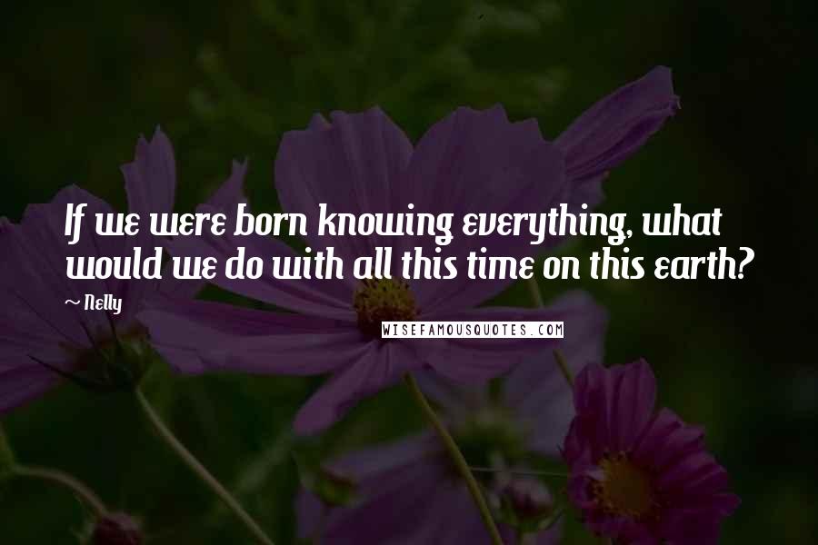 Nelly Quotes: If we were born knowing everything, what would we do with all this time on this earth?