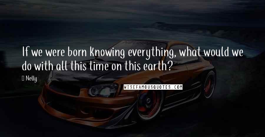 Nelly Quotes: If we were born knowing everything, what would we do with all this time on this earth?