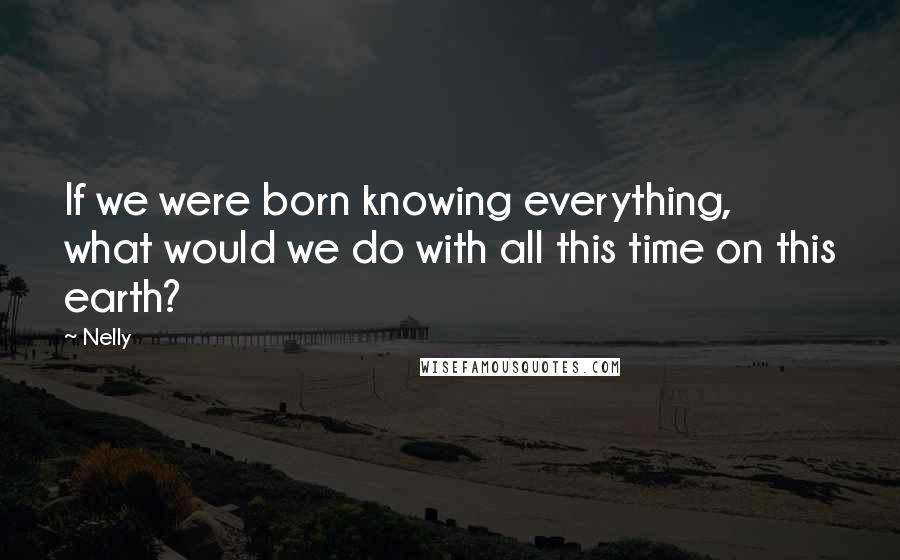 Nelly Quotes: If we were born knowing everything, what would we do with all this time on this earth?