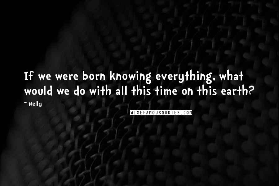 Nelly Quotes: If we were born knowing everything, what would we do with all this time on this earth?