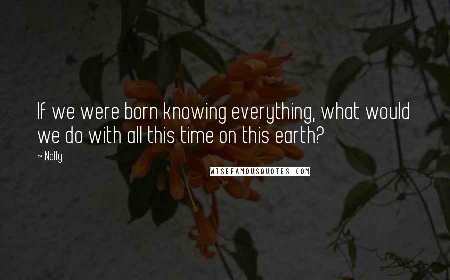 Nelly Quotes: If we were born knowing everything, what would we do with all this time on this earth?