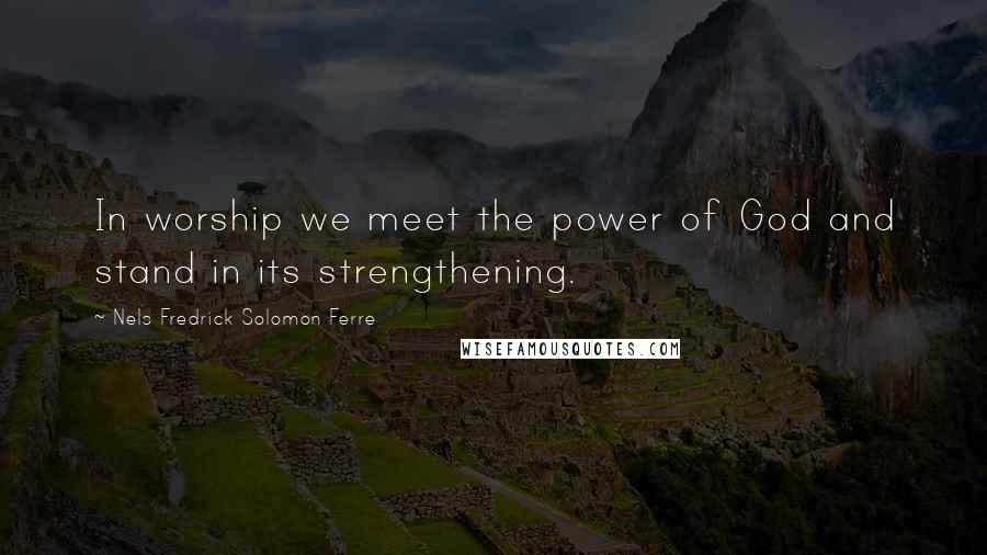 Nels Fredrick Solomon Ferre Quotes: In worship we meet the power of God and stand in its strengthening.