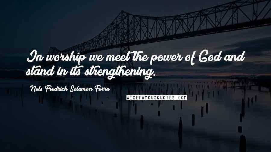 Nels Fredrick Solomon Ferre Quotes: In worship we meet the power of God and stand in its strengthening.