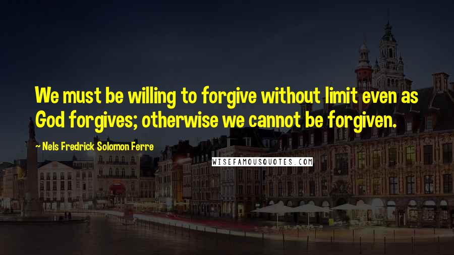 Nels Fredrick Solomon Ferre Quotes: We must be willing to forgive without limit even as God forgives; otherwise we cannot be forgiven.