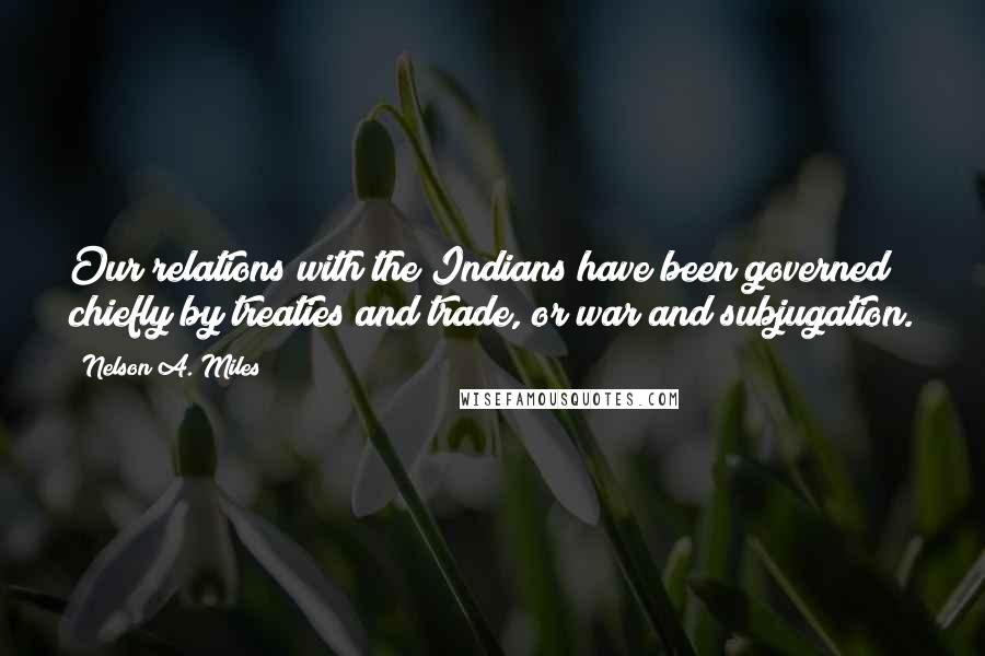Nelson A. Miles Quotes: Our relations with the Indians have been governed chiefly by treaties and trade, or war and subjugation.