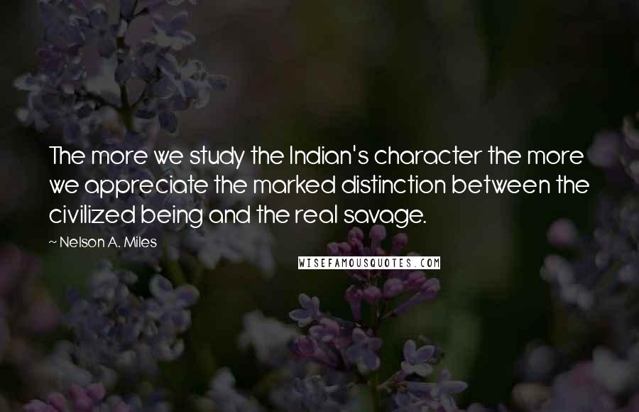 Nelson A. Miles Quotes: The more we study the Indian's character the more we appreciate the marked distinction between the civilized being and the real savage.