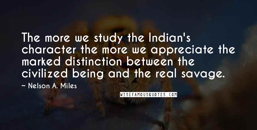 Nelson A. Miles Quotes: The more we study the Indian's character the more we appreciate the marked distinction between the civilized being and the real savage.