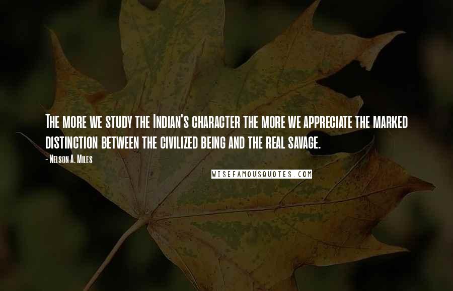 Nelson A. Miles Quotes: The more we study the Indian's character the more we appreciate the marked distinction between the civilized being and the real savage.