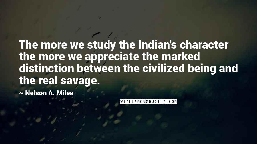 Nelson A. Miles Quotes: The more we study the Indian's character the more we appreciate the marked distinction between the civilized being and the real savage.