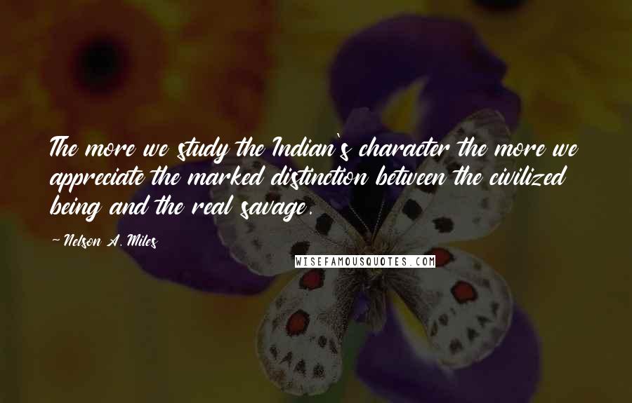 Nelson A. Miles Quotes: The more we study the Indian's character the more we appreciate the marked distinction between the civilized being and the real savage.