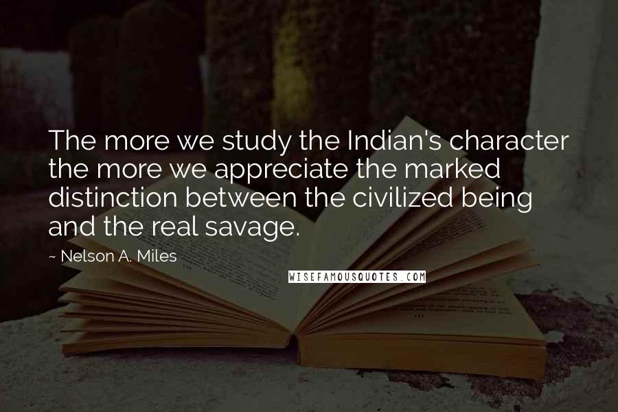 Nelson A. Miles Quotes: The more we study the Indian's character the more we appreciate the marked distinction between the civilized being and the real savage.