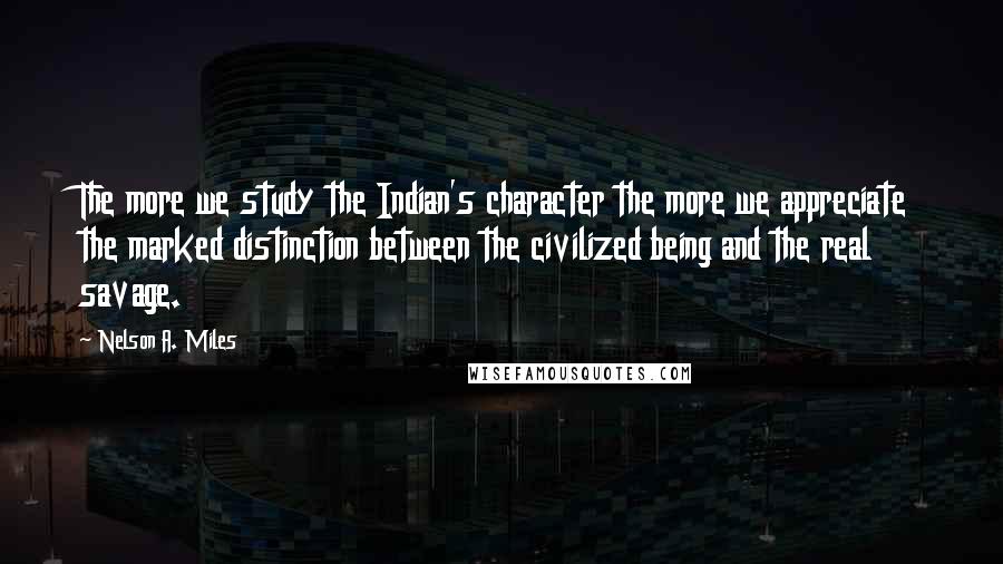 Nelson A. Miles Quotes: The more we study the Indian's character the more we appreciate the marked distinction between the civilized being and the real savage.