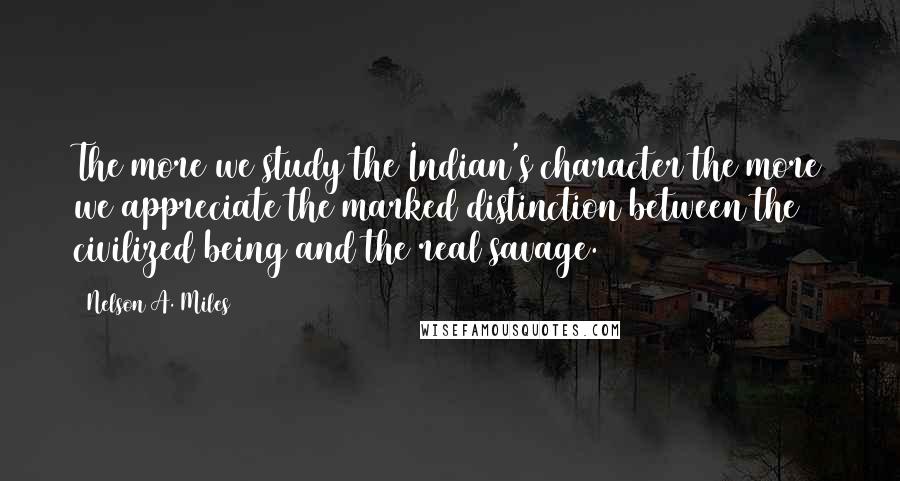 Nelson A. Miles Quotes: The more we study the Indian's character the more we appreciate the marked distinction between the civilized being and the real savage.