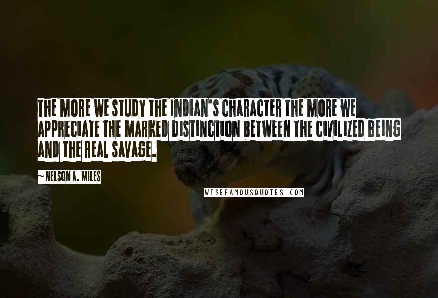 Nelson A. Miles Quotes: The more we study the Indian's character the more we appreciate the marked distinction between the civilized being and the real savage.