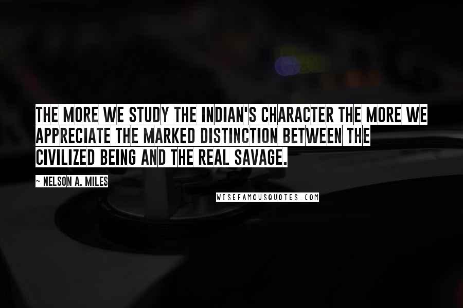 Nelson A. Miles Quotes: The more we study the Indian's character the more we appreciate the marked distinction between the civilized being and the real savage.