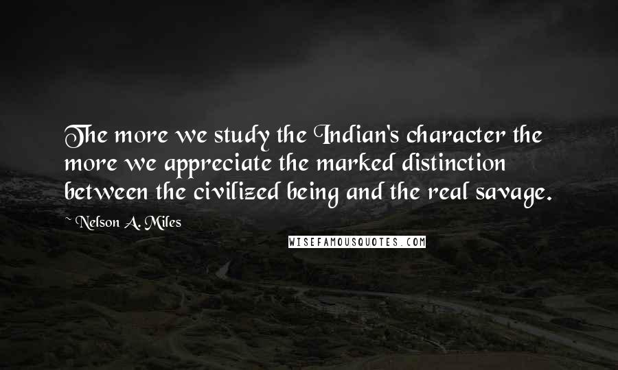 Nelson A. Miles Quotes: The more we study the Indian's character the more we appreciate the marked distinction between the civilized being and the real savage.