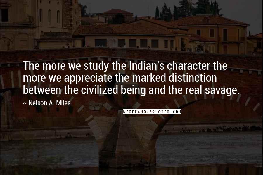 Nelson A. Miles Quotes: The more we study the Indian's character the more we appreciate the marked distinction between the civilized being and the real savage.