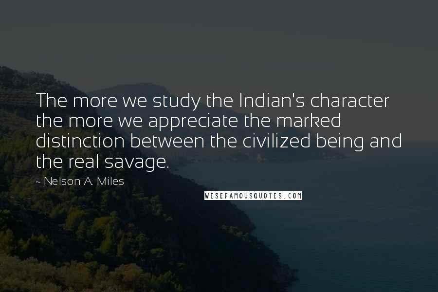 Nelson A. Miles Quotes: The more we study the Indian's character the more we appreciate the marked distinction between the civilized being and the real savage.