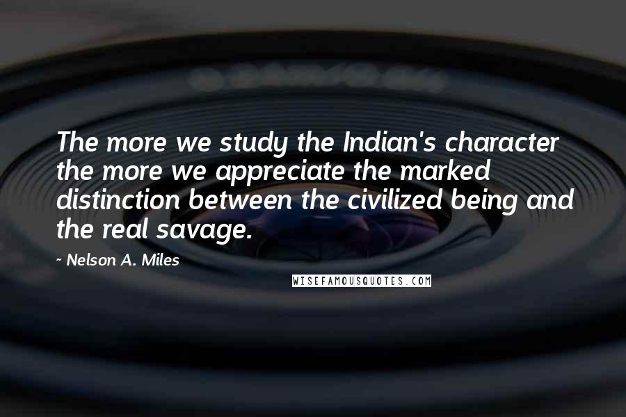 Nelson A. Miles Quotes: The more we study the Indian's character the more we appreciate the marked distinction between the civilized being and the real savage.