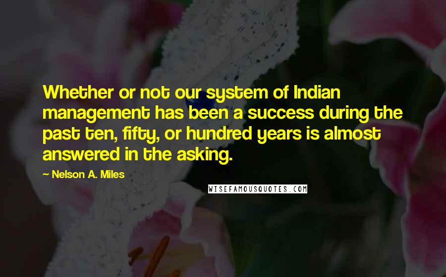 Nelson A. Miles Quotes: Whether or not our system of Indian management has been a success during the past ten, fifty, or hundred years is almost answered in the asking.