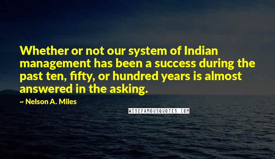 Nelson A. Miles Quotes: Whether or not our system of Indian management has been a success during the past ten, fifty, or hundred years is almost answered in the asking.