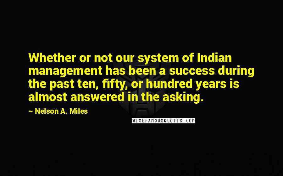 Nelson A. Miles Quotes: Whether or not our system of Indian management has been a success during the past ten, fifty, or hundred years is almost answered in the asking.